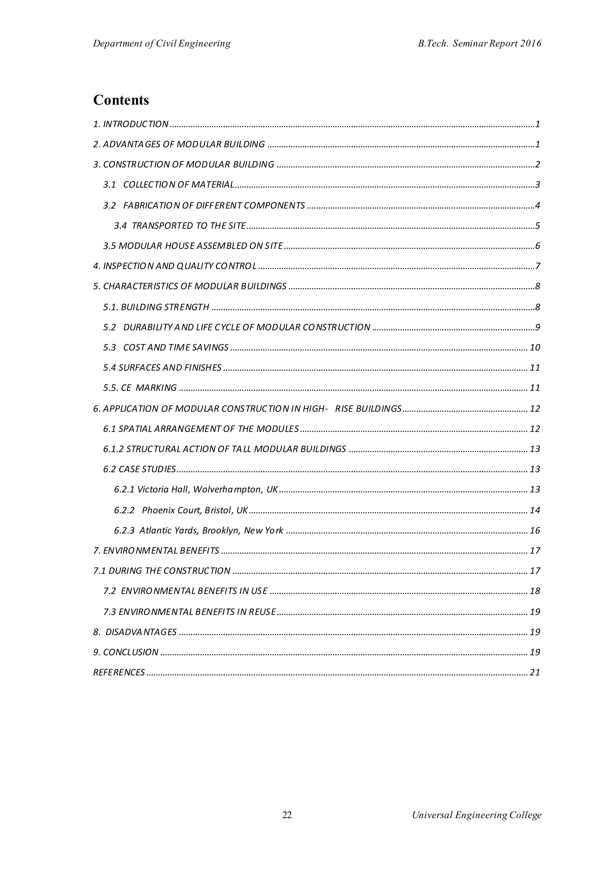 Department of Civil Engineering B.Tech. Seminar Report 2016
22 Universal Engineering College
Contents
1. INTRODUCTION.............................................................................................................................................................1
2. ADVANTAGES OF MODULAR BUILDING ...................................................................................................................1
3. CONSTRUCTION OF MODULAR BUILDING ...............................................................................................................2
3.1 COLLECTION OF MATERIAL.................................................................................................................................3
3.2 FABRICATION OF DIFFERENT COMPONENTS ..................................................................................................4
3.4 TRANSPORTED TO THE SITE............................................................................................................................5
3.5 MODULAR HOUSE ASSEMBLED ON SITE............................................................................................................6
4. INSPECTION AND QUALITY CONTROL .......................................................................................................................7
5. CHARACTERISTICS OF MODULAR BUILDINGS ..........................................................................................................8
5.1. BUILDING STRENGTH ...........................................................................................................................................8
5.2 DURABILITY AND LIFE CYCLE OF MODULAR CONSTRUCTION ......................................................................9
5.3 COST AND TIME SAVINGS ................................................................................................................................10
5.4 SURFACES AND FINISHES ...................................................................................................................................11
5.5. CE MARKING ......................................................................................................................................................11
6. APPLICATION OF MODULAR CONSTRUCTION IN HIGH- RISE BUILDINGS......................................................12
6.1 SPATIAL ARRANGEMENT OF THE MODULES..................................................................................................12
6.1.2 STRUCTURAL ACTION OF TALL MODULAR BUILDINGS .............................................................................13
6.2 CASE STUDIES.......................................................................................................................................................13
6.2.1 Victoria Hall, Wolverhampton, UK...........................................................................................................13
6.2.2 Phoenix Court, Bristol, UK........................................................................................................................14
6.2.3 Atlantic Yards, Brooklyn, New York ........................................................................................................16
7. ENVIRONMENTAL BENEFITS ....................................................................................................................................17
7.1 DURING THE CONSTRUCTION ...............................................................................................................................17
7.2 ENVIRONMENTAL BENEFITS IN USE ...............................................................................................................18
7.3 ENVIRONMENTAL BENEFITS IN REUSE............................................................................................................19
8. DISADVANTAGES ......................................................................................................................................................19
9. CONCLUSION ..............................................................................................................................................................19
REFERENCES ....................................................................................................................................................................21
 