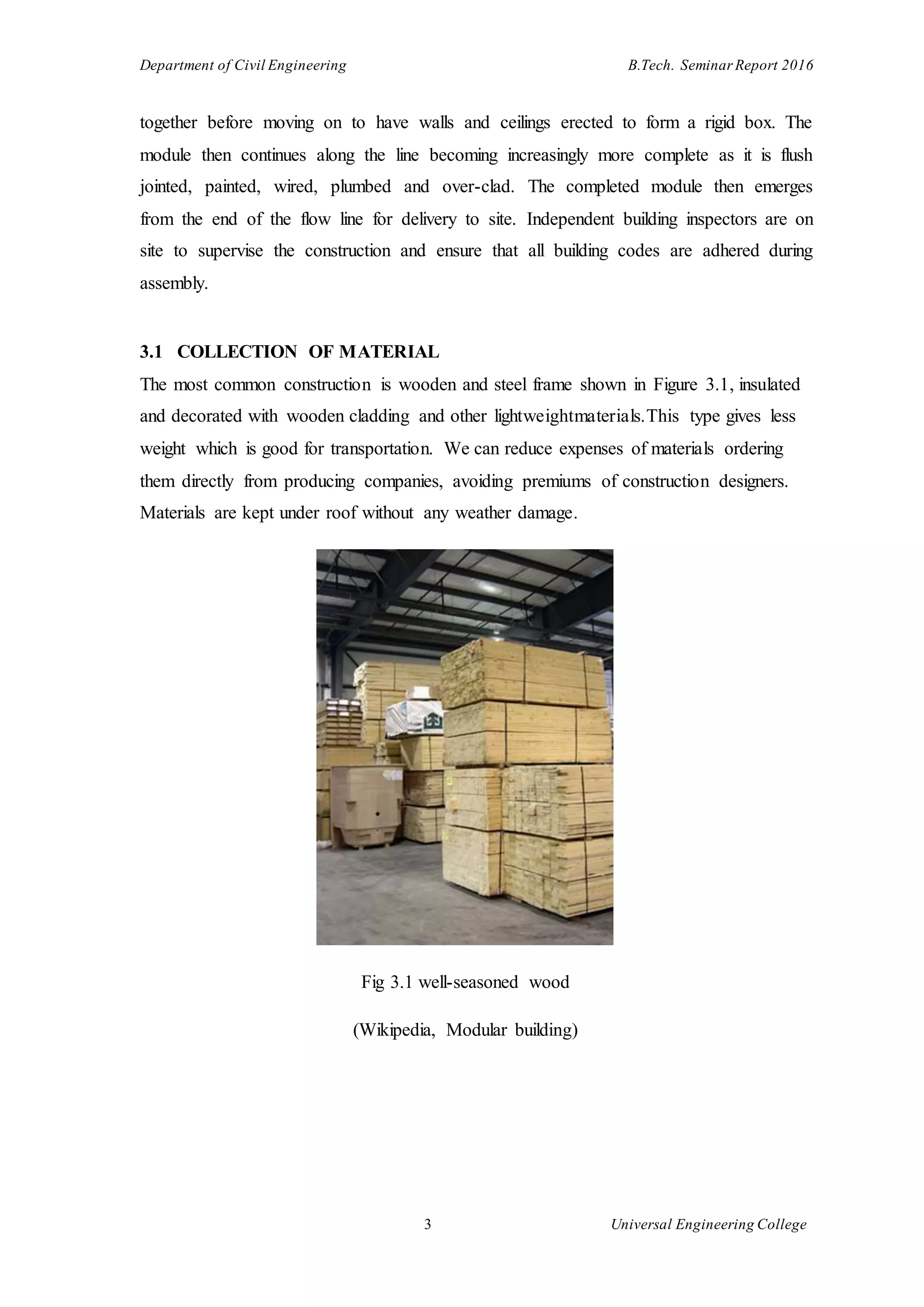 Department of Civil Engineering B.Tech. Seminar Report 2016
3 Universal Engineering College
together before moving on to have walls and ceilings erected to form a rigid box. The
module then continues along the line becoming increasingly more complete as it is flush
jointed, painted, wired, plumbed and over-clad. The completed module then emerges
from the end of the flow line for delivery to site. Independent building inspectors are on
site to supervise the construction and ensure that all building codes are adhered during
assembly.
3.1 COLLECTION OF MATERIAL
The most common construction is wooden and steel frame shown in Figure 3.1, insulated
and decorated with wooden cladding and other lightweightmaterials.This type gives less
weight which is good for transportation. We can reduce expenses of materials ordering
them directly from producing companies, avoiding premiums of construction designers.
Materials are kept under roof without any weather damage.
Fig 3.1 well-seasoned wood
(Wikipedia, Modular building)
 