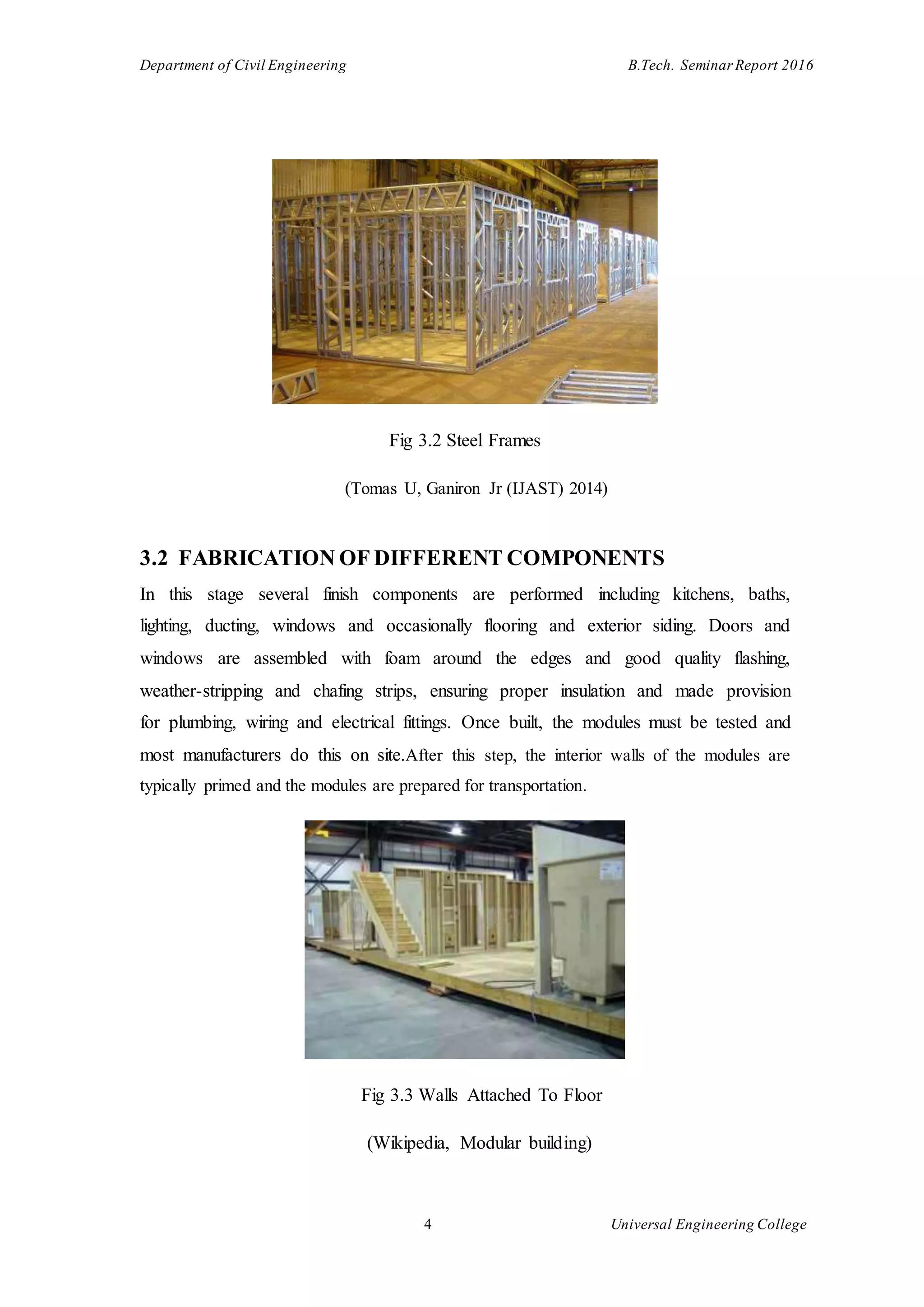Department of Civil Engineering B.Tech. Seminar Report 2016
4 Universal Engineering College
Fig 3.2 Steel Frames
(Tomas U, Ganiron Jr (IJAST) 2014)
3.2 FABRICATION OF DIFFERENT COMPONENTS
In this stage several finish components are performed including kitchens, baths,
lighting, ducting, windows and occasionally flooring and exterior siding. Doors and
windows are assembled with foam around the edges and good quality flashing,
weather-stripping and chafing strips, ensuring proper insulation and made provision
for plumbing, wiring and electrical fittings. Once built, the modules must be tested and
most manufacturers do this on site.After this step, the interior walls of the modules are
typically primed and the modules are prepared for transportation.
Fig 3.3 Walls Attached To Floor
(Wikipedia, Modular building)
 