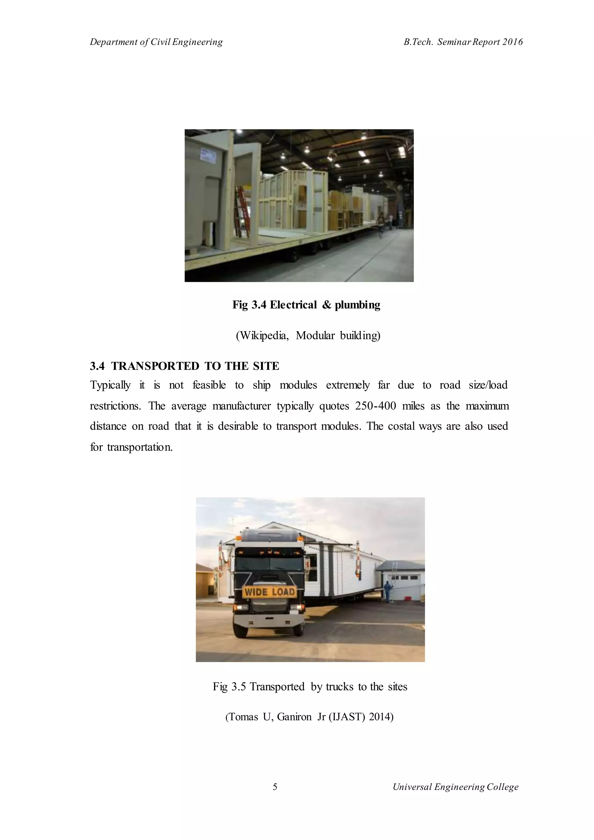 Department of Civil Engineering B.Tech. Seminar Report 2016
5 Universal Engineering College
Fig 3.4 Electrical & plumbing
(Wikipedia, Modular building)
3.4 TRANSPORTED TO THE SITE
Typically it is not feasible to ship modules extremely far due to road size/load
restrictions. The average manufacturer typically quotes 250-400 miles as the maximum
distance on road that it is desirable to transport modules. The costal ways are also used
for transportation.
Fig 3.5 Transported by trucks to the sites
(Tomas U, Ganiron Jr (IJAST) 2014)
 