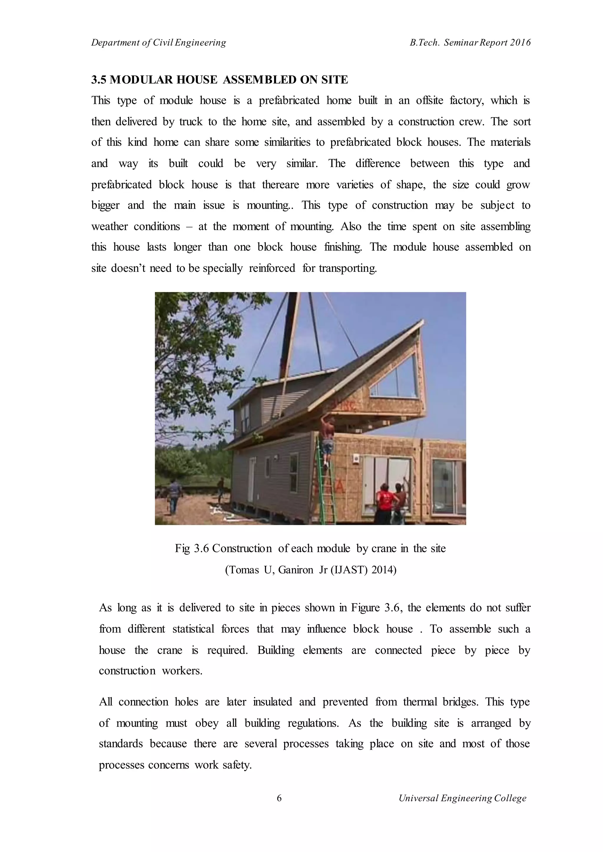 Department of Civil Engineering B.Tech. Seminar Report 2016
6 Universal Engineering College
3.5 MODULAR HOUSE ASSEMBLED ON SITE
This type of module house is a prefabricated home built in an offsite factory, which is
then delivered by truck to the home site, and assembled by a construction crew. The sort
of this kind home can share some similarities to prefabricated block houses. The materials
and way its built could be very similar. The difference between this type and
prefabricated block house is that thereare more varieties of shape, the size could grow
bigger and the main issue is mounting.. This type of construction may be subject to
weather conditions – at the moment of mounting. Also the time spent on site assembling
this house lasts longer than one block house finishing. The module house assembled on
site doesn’t need to be specially reinforced for transporting.
Fig 3.6 Construction of each module by crane in the site
(Tomas U, Ganiron Jr (IJAST) 2014)
As long as it is delivered to site in pieces shown in Figure 3.6, the elements do not suffer
from different statistical forces that may influence block house . To assemble such a
house the crane is required. Building elements are connected piece by piece by
construction workers.
All connection holes are later insulated and prevented from thermal bridges. This type
of mounting must obey all building regulations. As the building site is arranged by
standards because there are several processes taking place on site and most of those
processes concerns work safety.
 