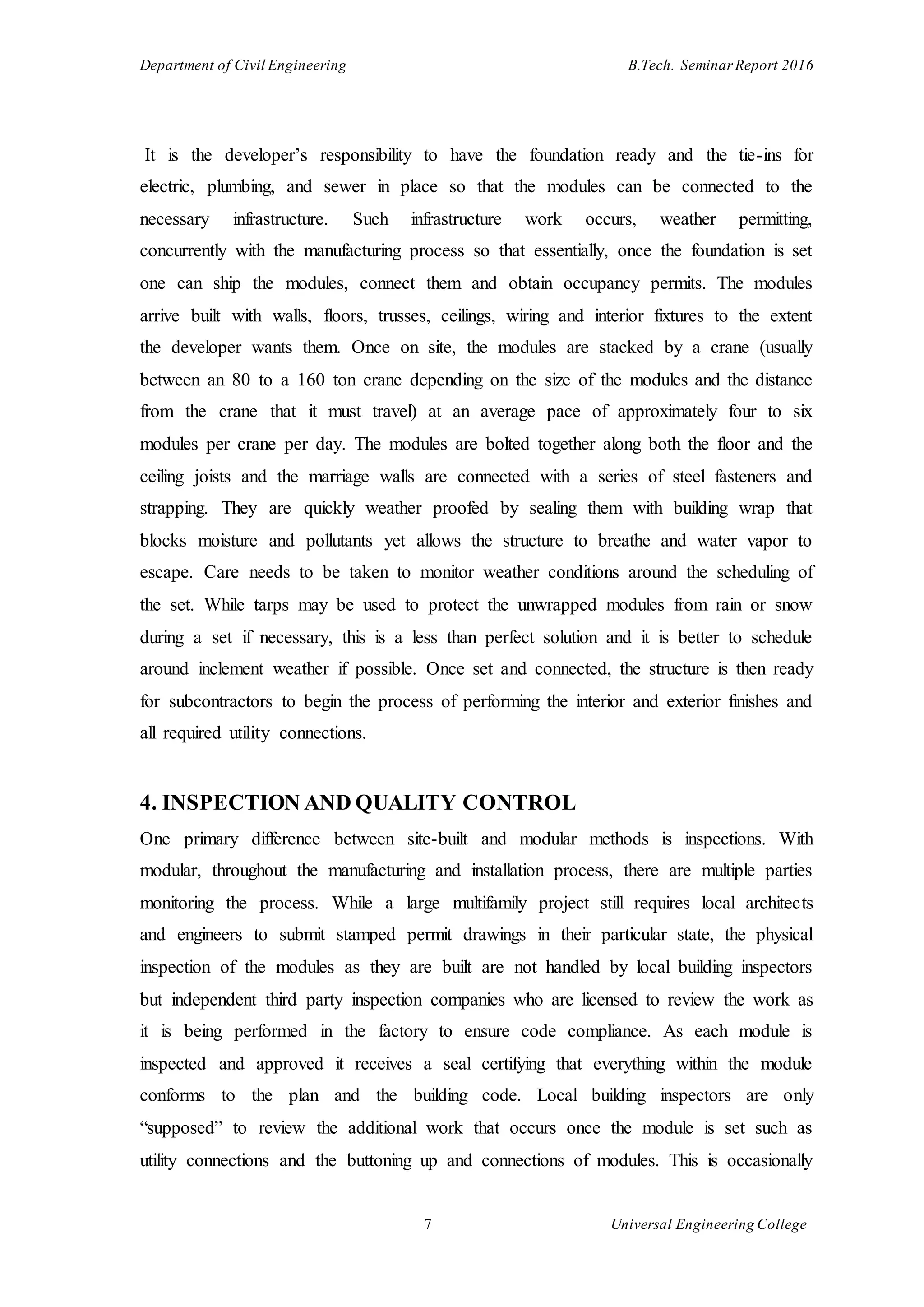 Department of Civil Engineering B.Tech. Seminar Report 2016
7 Universal Engineering College
It is the developer’s responsibility to have the foundation ready and the tie-ins for
electric, plumbing, and sewer in place so that the modules can be connected to the
necessary infrastructure. Such infrastructure work occurs, weather permitting,
concurrently with the manufacturing process so that essentially, once the foundation is set
one can ship the modules, connect them and obtain occupancy permits. The modules
arrive built with walls, floors, trusses, ceilings, wiring and interior fixtures to the extent
the developer wants them. Once on site, the modules are stacked by a crane (usually
between an 80 to a 160 ton crane depending on the size of the modules and the distance
from the crane that it must travel) at an average pace of approximately four to six
modules per crane per day. The modules are bolted together along both the floor and the
ceiling joists and the marriage walls are connected with a series of steel fasteners and
strapping. They are quickly weather proofed by sealing them with building wrap that
blocks moisture and pollutants yet allows the structure to breathe and water vapor to
escape. Care needs to be taken to monitor weather conditions around the scheduling of
the set. While tarps may be used to protect the unwrapped modules from rain or snow
during a set if necessary, this is a less than perfect solution and it is better to schedule
around inclement weather if possible. Once set and connected, the structure is then ready
for subcontractors to begin the process of performing the interior and exterior finishes and
all required utility connections.
4. INSPECTION AND QUALITY CONTROL
One primary difference between site-built and modular methods is inspections. With
modular, throughout the manufacturing and installation process, there are multiple parties
monitoring the process. While a large multifamily project still requires local architects
and engineers to submit stamped permit drawings in their particular state, the physical
inspection of the modules as they are built are not handled by local building inspectors
but independent third party inspection companies who are licensed to review the work as
it is being performed in the factory to ensure code compliance. As each module is
inspected and approved it receives a seal certifying that everything within the module
conforms to the plan and the building code. Local building inspectors are only
“supposed” to review the additional work that occurs once the module is set such as
utility connections and the buttoning up and connections of modules. This is occasionally
 