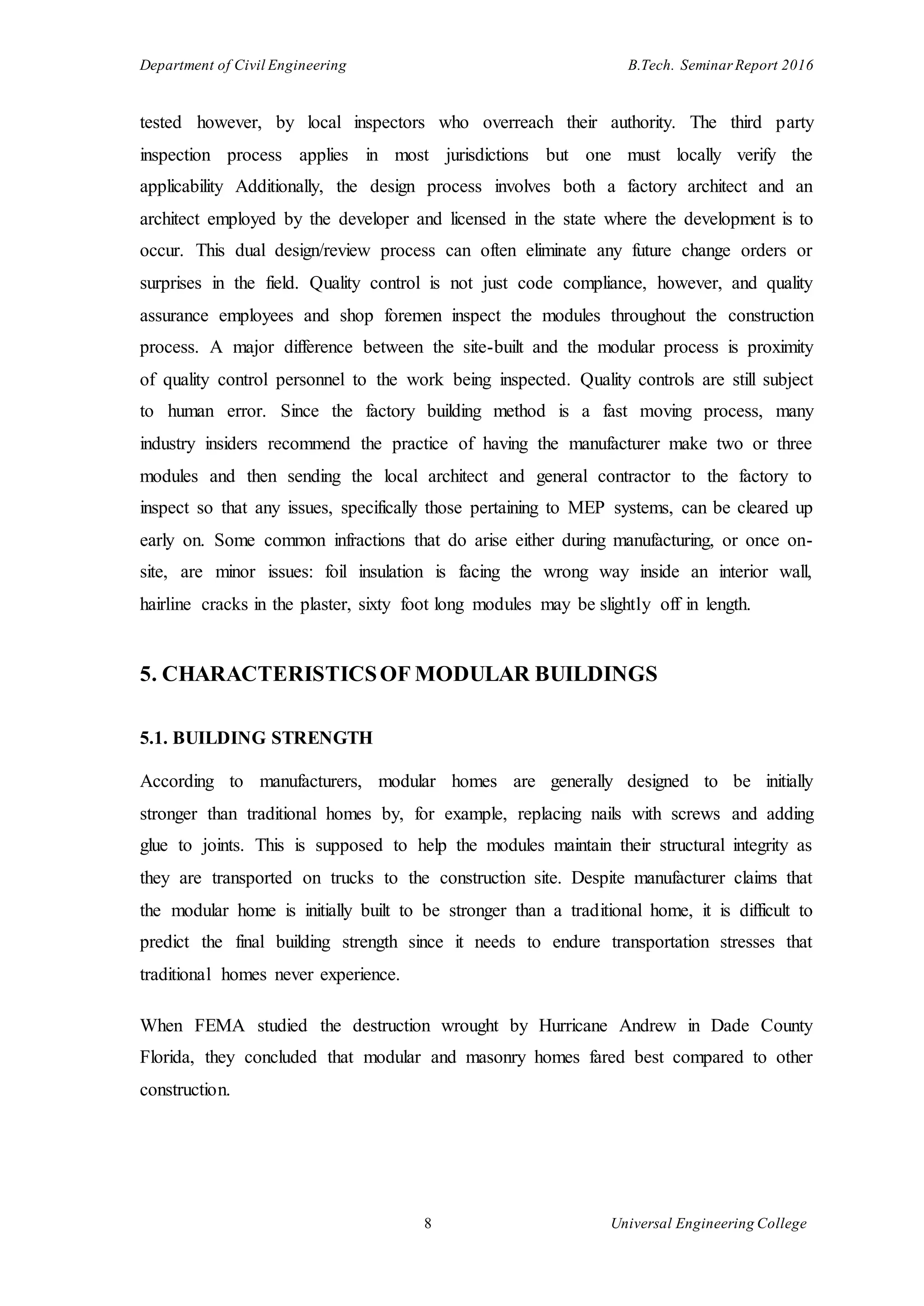 Department of Civil Engineering B.Tech. Seminar Report 2016
8 Universal Engineering College
tested however, by local inspectors who overreach their authority. The third party
inspection process applies in most jurisdictions but one must locally verify the
applicability Additionally, the design process involves both a factory architect and an
architect employed by the developer and licensed in the state where the development is to
occur. This dual design/review process can often eliminate any future change orders or
surprises in the field. Quality control is not just code compliance, however, and quality
assurance employees and shop foremen inspect the modules throughout the construction
process. A major difference between the site-built and the modular process is proximity
of quality control personnel to the work being inspected. Quality controls are still subject
to human error. Since the factory building method is a fast moving process, many
industry insiders recommend the practice of having the manufacturer make two or three
modules and then sending the local architect and general contractor to the factory to
inspect so that any issues, specifically those pertaining to MEP systems, can be cleared up
early on. Some common infractions that do arise either during manufacturing, or once on-
site, are minor issues: foil insulation is facing the wrong way inside an interior wall,
hairline cracks in the plaster, sixty foot long modules may be slightly off in length.
5. CHARACTERISTICSOF MODULAR BUILDINGS
5.1. BUILDING STRENGTH
According to manufacturers, modular homes are generally designed to be initially
stronger than traditional homes by, for example, replacing nails with screws and adding
glue to joints. This is supposed to help the modules maintain their structural integrity as
they are transported on trucks to the construction site. Despite manufacturer claims that
the modular home is initially built to be stronger than a traditional home, it is difficult to
predict the final building strength since it needs to endure transportation stresses that
traditional homes never experience.
When FEMA studied the destruction wrought by Hurricane Andrew in Dade County
Florida, they concluded that modular and masonry homes fared best compared to other
construction.
 