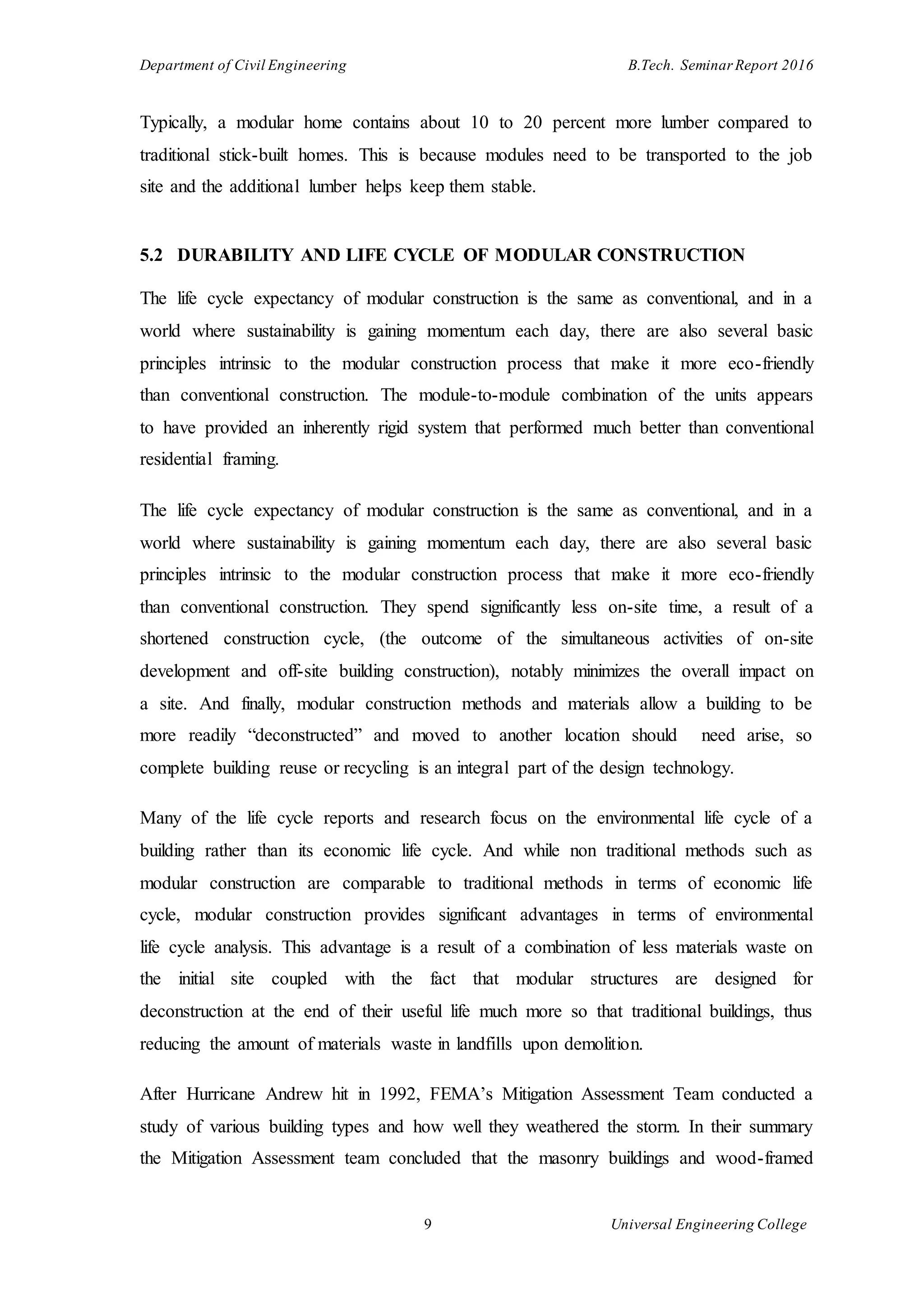 Department of Civil Engineering B.Tech. Seminar Report 2016
9 Universal Engineering College
Typically, a modular home contains about 10 to 20 percent more lumber compared to
traditional stick-built homes. This is because modules need to be transported to the job
site and the additional lumber helps keep them stable.
5.2 DURABILITY AND LIFE CYCLE OF MODULAR CONSTRUCTION
The life cycle expectancy of modular construction is the same as conventional, and in a
world where sustainability is gaining momentum each day, there are also several basic
principles intrinsic to the modular construction process that make it more eco-friendly
than conventional construction. The module-to-module combination of the units appears
to have provided an inherently rigid system that performed much better than conventional
residential framing.
The life cycle expectancy of modular construction is the same as conventional, and in a
world where sustainability is gaining momentum each day, there are also several basic
principles intrinsic to the modular construction process that make it more eco-friendly
than conventional construction. They spend significantly less on-site time, a result of a
shortened construction cycle, (the outcome of the simultaneous activities of on-site
development and off-site building construction), notably minimizes the overall impact on
a site. And finally, modular construction methods and materials allow a building to be
more readily “deconstructed” and moved to another location should need arise, so
complete building reuse or recycling is an integral part of the design technology.
Many of the life cycle reports and research focus on the environmental life cycle of a
building rather than its economic life cycle. And while non traditional methods such as
modular construction are comparable to traditional methods in terms of economic life
cycle, modular construction provides significant advantages in terms of environmental
life cycle analysis. This advantage is a result of a combination of less materials waste on
the initial site coupled with the fact that modular structures are designed for
deconstruction at the end of their useful life much more so that traditional buildings, thus
reducing the amount of materials waste in landfills upon demolition.
After Hurricane Andrew hit in 1992, FEMA’s Mitigation Assessment Team conducted a
study of various building types and how well they weathered the storm. In their summary
the Mitigation Assessment team concluded that the masonry buildings and wood-framed
 