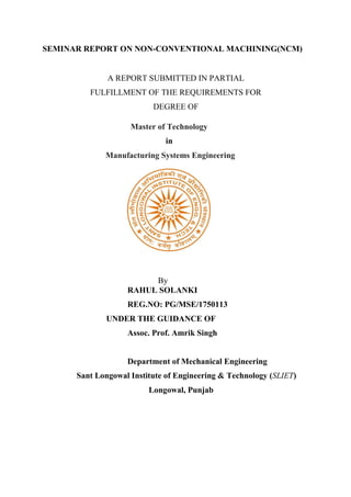 SEMINAR REPORT ON NON-CONVENTIONAL MACHINING(NCM)
A REPORT SUBMITTED IN PARTIAL
FULFILLMENT OF THE REQUIREMENTS FOR
DEGREE OF
Master of Technology
in
Manufacturing Systems Engineering
By
RAHUL SOLANKI
REG.NO: PG/MSE/1750113
UNDER THE GUIDANCE OF
Assoc. Prof. Amrik Singh
Department of Mechanical Engineering
Sant Longowal Institute of Engineering & Technology (SLIET)
Longowal, Punjab
 