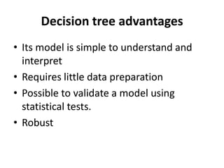 Decision tree advantages
• Its model is simple to understand and
interpret
• Requires little data preparation
• Possible to validate a model using
statistical tests.
• Robust
 