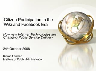 Citizen Participation in the Wiki and Facebook Era How new Internet Technologies are Changing Public Service Delivery 24 th  October 2008 Kieran Lenihan Institute of Public Administration 
