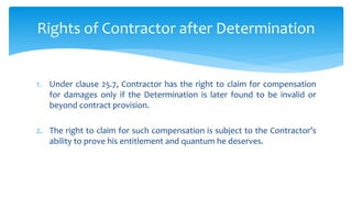 1. Under clause 25.7, Contractor has the right to claim for compensation
for damages only if the Determination is later found to be invalid or
beyond contract provision.
2. The right to claim for such compensation is subject to the Contractor’s
ability to prove his entitlement and quantum he deserves.
Rights of Contractor after Determination
 
