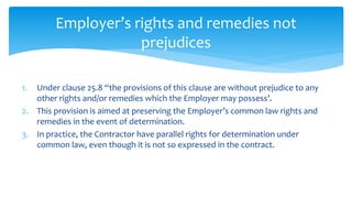 1. Under clause 25.8 “the provisions of this clause are without prejudice to any
other rights and/or remedies which the Employer may possess’.
2. This provision is aimed at preserving the Employer’s common law rights and
remedies in the event of determination.
3. In practice, the Contractor have parallel rights for determination under
common law, even though it is not so expressed in the contract.
Employer’s rights and remedies not
prejudices
 