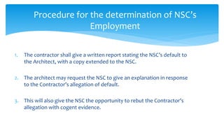 1. The contractor shall give a written report stating the NSC’s default to
the Architect, with a copy extended to the NSC.
2. The architect may request the NSC to give an explanation in response
to the Contractor’s allegation of default.
3. This will also give the NSC the opportunity to rebut the Contractor’s
allegation with cogent evidence.
Procedure for the determination of NSC’s
Employment
 