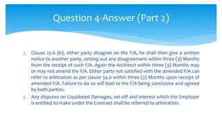 3. Clause 25.6 (b), either party disagree on the F/A, he shall then give a written
notice to another party, setting out any disagreement within three (3) Months
from the receipt of such F/A. Again the Architect within three (3) Months may
or may not amend the F/A. Either party not satisfied with the amended F/A can
refer to arbitration as per clause 34.0 within three (3) Months upon receipt of
amended F/A. Failure to do so will lead to the F/A being conclusive and agreed
by both parties.
4. Any disputes on Liquidated Damages, set-off and interest which the Employer
is entitled to make under the Contract shall be referred to arbitration.
Question 4-Answer (Part 2)
 