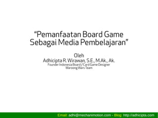 “Pemanfaatan Board Game
Sebagai Media Pembelajaran”
Oleh
Adhicipta R. Wirawan, S.E., M.Ak., Ak.
Founder Indonesia Board / Card Game Designer
WaroongWarsTeam
Email: adhi@mechanimotion.com - Blog: http://adhicipta.com
 