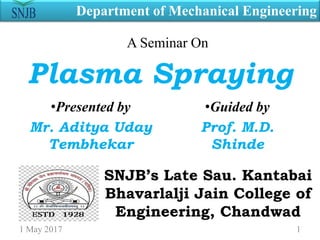Plasma Spraying
•Presented by
Mr. Aditya Uday
Tembhekar
•Guided by
Prof. M.D.
Shinde
SNJB’s Late Sau. Kantabai
Bhavarlalji Jain College of
Engineering, Chandwad
Department of Mechanical Engineering
1 May 2017 1
A Seminar On
 