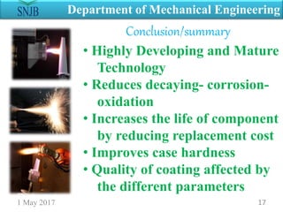 Conclusion/summary
1 May 2017 17
Department of Mechanical Engineering
• Highly Developing and Mature
Technology
• Reduces decaying- corrosion-
oxidation
• Increases the life of component
by reducing replacement cost
• Improves case hardness
• Quality of coating affected by
the different parameters
 
