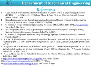 Department of Mechanical Engineering
1. Sagar Amin, Hemant Panchal, International Journal of Current Trends in Engineering & Research
(IJCTER) e-ISSN 2455–1392 Volume 2 Issue 4, April 2016 pp. 556 - 563 Scientific Journal
Impact Factor : 3.468
2. Bhanu Pratap, A review on thermal spray coating, International Journal of Scientific & Engineering
Research, Volume 6, Issue 5, May-2015 ISSN 2229-5518.
3. C. Kannan, A review on thermal Spray coating processes, IJMER, ISSN: 2249–6645, www.ijmer.com,
Vol. 4, Iss.3, Mar. 2014.
4. Dr. Satrugna Das, thesis, study of plasma spray alumina-aluminide composite coating on metals,
National Institute of technology-Rourkela-India, March-2007.
5. C. Moreau, A Perspective on Plasma Spray Technology, Springer, Concordia University, Montreal,
Canada, Dec.2014.
6. Arul raj, S Ramachandran, International Journal of Innovative Research in Science, Engineering and
Technology (An ISO 3297: 2007 Certified Organization) Vol. 4, Issue 1, January 2015, ISSN (Print) :2347
- 6710
7. Manjunatha M, R.S. Kulkarni, M. Kriahnan “ investigation of HVOF thermal sprayed Cr3C2 – NiCr
cermet carbide coating on erosive performance of AISI 316 molybdenum steel “ Procedia Materials
Science 5 ( 2014 ) 622 – 629
8. R. J. Goldston and P. H. Rutherford, Introduction to Plasma Physics, London: Institute of Physics
Publishing, 1995.
9. http://www.wikiwand.com/pt/Globo_de_plasma,05/02/2017,7:30am
10.http://rgplasma.ir/plasmaspray.html, 15/02/2017, 7:15am
11.http://www.samtc.com/technology56.html, 20/02/2017, 5:30pm
References
 