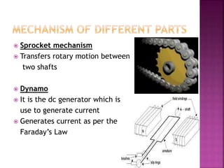  Sprocket mechanism
 Transfers rotary motion between
two shafts
 Dynamo
 It is the dc generator which is
use to generate current
 Generates current as per the
Faraday’s Law
 