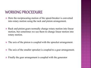  Here the reciprocating motion of the speed-breaker is converted
into rotary motion using the rack and pinion arrangement.
 Rack and pinion gears normally change rotary motion into linear
motion, but sometimes we use them to change linear motion into
rotary motion.
 The axis of the pinion is coupled with the sprocket arrangement.
 The axis of the smaller sprocket is coupled to a gear arrangement.
 Finally the gear arrangement is coupled with the generator
 