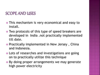  This mechanism is very economical and easy to
install.
 Two protocols of this type of speed breakers are
developed in India .not practically implemented
till date.
 Practically implemented in New Jersey , China
and Indonesia.
 Lots of researches and investigations are going
on to practically utilize this technique
 By doing proper arrangements we may generate
high power electricity
 