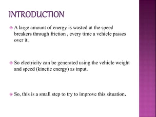  A large amount of energy is wasted at the speed
breakers through friction , every time a vehicle passes
over it.
 So electricity can be generated using the vehicle weight
and speed (kinetic energy) as input.
 So, this is a small step to try to improve this situation.
 