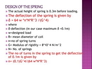  The actual height of spring is 0.3m before loading.
 The deflection of the spring is given by
 δ = 64 w *n*N*R^3 /(G^4)
 where
 δ-deflection (in our case maximum δ =0.1m)
 w=designed load
 R= mean diameter of coil
 n=no of spring turns
 G= Modulus of rigidity = 8*10^4 N/m^2
 N= No. of springs
 The no of turns in the spring to get the deflection
of 0.1m is given by
 n= (0.1)G^4/(64 w*N*R^3)
 