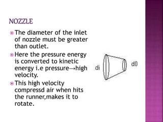  The diameter of the inlet
of nozzle must be greater
than outlet.
 Here the pressure energy
is converted to kinetic
energy i.e pressure→high
velocity.
 This high velocity
compressd air when hits
the runner,makes it to
rotate.
 