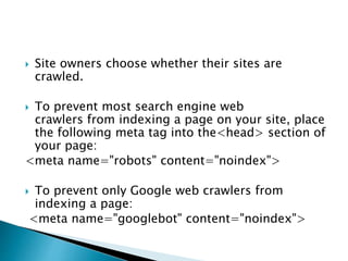  Site owners choose whether their sites are 
crawled. 
 To prevent most search engine web 
crawlers from indexing a page on your site, place 
the following meta tag into the<head> section of 
your page: 
<meta name="robots" content="noindex"> 
 To prevent only Google web crawlers from 
indexing a page: 
<meta name="googlebot" content="noindex"> 
 