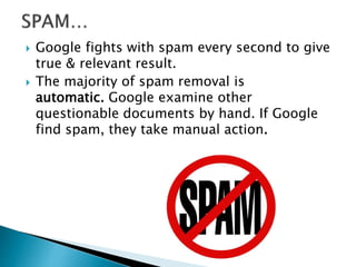 Google fights with spam every second to give 
true & relevant result. 
 The majority of spam removal is 
automatic. Google examine other 
questionable documents by hand. If Google 
find spam, they take manual action. 
 