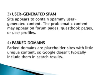 3) USER-GENERATED SPAM 
Site appears to contain spammy user-generated 
content. The problematic content 
may appear on forum pages, guestbook pages, 
or user profiles. 
4) PARKED DOMAINS 
Parked domains are placeholder sites with little 
unique content, so Google doesn't typically 
include them in search results. 
 