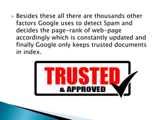  Besides these all there are thousands other 
factors Google uses to detect Spam and 
decides the page-rank of web-page 
accordingly which is constantly updated and 
finally Google only keeps trusted documents 
in index. 
 