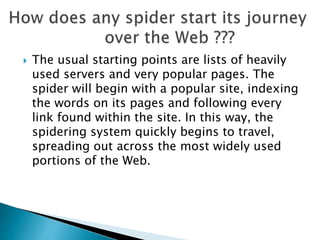  The usual starting points are lists of heavily 
used servers and very popular pages. The 
spider will begin with a popular site, indexing 
the words on its pages and following every 
link found within the site. In this way, the 
spidering system quickly begins to travel, 
spreading out across the most widely used 
portions of the Web. 
 