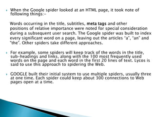  When the Google spider looked at an HTML page, it took note of 
following things:- 
Words occurring in the title, subtitles, meta tags and other 
positions of relative importance were noted for special consideration 
during a subsequent user search. The Google spider was built to index 
every significant word on a page, leaving out the articles “a”, “an” and 
"the”. Other spiders take different approaches. 
 For example, some spiders will keep track of the words in the title, 
sub-headings and links, along with the 100 most frequently used 
words on the page and each word in the first 20 lines of text. Lycos is 
said to use this approach to spidering the Web. 
 GOOGLE built their initial system to use multiple spiders, usually three 
at one time. Each spider could keep about 300 connections to Web 
pages open at a time. 
 