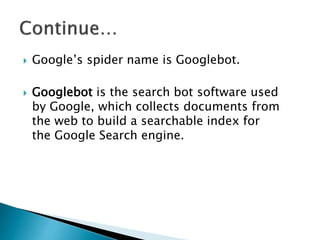  Google’s spider name is Googlebot. 
 Googlebot is the search bot software used 
by Google, which collects documents from 
the web to build a searchable index for 
the Google Search engine. 
 