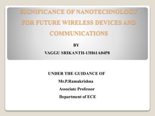 SIGNIFICANCE OF NANOTECHNOLOGY
FOR FUTURE WIRELESS DEVICES AND
COMMUNICATIONS
BY
VAGGU SRIKANTH-13H61A04P8
UNDER THE GUIDANCE OF
Mr.P.Ramakrishna
Associate Professor
Department of ECE
 