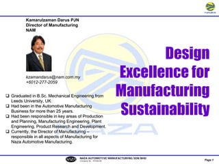 Kamarulzaman Darus PJN
       Director of Manufacturing
       NAM




                                                                    Design
                                                             Excellence for
       kzamandarus@nam.com.my
       +6012-277-2059

                                                             Manufacturing
Graduated in B.Sc. Mechanical Engineering from



                                                             Sustainability
Leeds University, UK.
Had been in the Automotive Manufacturing
Business for more than 25 years.
Had been responsible in key areas of Production
and Planning, Manufacturing Engineering, Plant
Engineering, Product Research and Development.
Currently, the Director of Manufacturing –
responsible in all aspects of Manufacturing for
Naza Automotive Manufacturing.


                                   NAZA AUTOMOTIVE MANUFACTURING SDN BHD
                                                                           Page 1
                                   [Company No.: 591026-M]
 