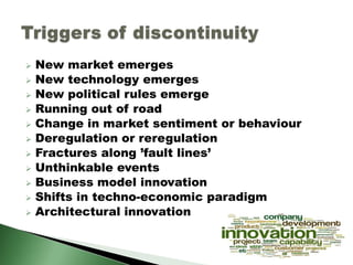  New market emerges
 New technology emerges
 New political rules emerge
 Running out of road
 Change in market sentiment or behaviour
 Deregulation or reregulation
 Fractures along ’fault lines’
 Unthinkable events
 Business model innovation
 Shifts in techno-economic paradigm
 Architectural innovation
 