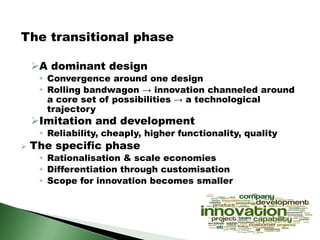 The transitional phase
A dominant design
 Convergence around one design
 Rolling bandwagon → innovation channeled around
a core set of possibilities → a technological
trajectory
Imitation and development
 Reliability, cheaply, higher functionality, quality
 The specific phase
 Rationalisation & scale economies
 Differentiation through customisation
 Scope for innovation becomes smaller
 