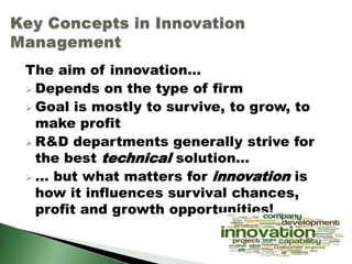The aim of innovation...
 Depends on the type of firm
 Goal is mostly to survive, to grow, to
make profit
 R&D departments generally strive for
the best technical solution...
 ... but what matters for innovation is
how it influences survival chances,
profit and growth opportunities!
 