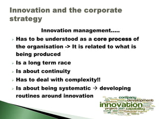 Innovation management.....
 Has to be understood as a core process of
the organisation -> It is related to what is
being produced
 Is a long term race
 Is about continuity
 Has to deal with complexity!!
 Is about being systematic  developing
routines around innovation
 