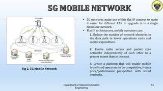 Department of Telecommunication
Engineering
13
Fig 2. 5G Mobile Network
• 5G networks make use of this flat IP concept to make
it easier for different RAN to upgrade in to a single
NanoCore network.
• Flat IP architectures, mobile operators can:
1. Reduce the number of network elements in
the data path to lower operations costs and
capital expenditure.
2. Evolve radio access and packet core
networks independently of each other to a
greater extent than in the past.
3. Create a platform that will enable mobile
broadband operators to be competitive, from a
price/performance perspective, with wired
networks.
 