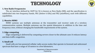 Department of Telecommunication
Engineering
15
1. New Radio Frequencies
The air interface defined by 3GPP for 5G is known as New Radio (NR), and the specification is
subdivided into two frequency bands, FR1 (below 6 GHz) and FR2 (mmWave), each with different
capabilities.
2. Massive MIMO
MIMO systems use multiple antennas at the transmitter and receiver ends of a wireless
communication system. Multiple antennas use the spatial dimension in addition to the time and
frequency ones, without changing the bandwidth requirements of the system.
3. Edge computing
Edge computing is delivered by computing servers closer to the ultimate user. It reduces latency
and data traffic congestion.
4. Small cell
Small cells are low-powered cellular radio access nodes that operate in licensed and unlicensed
spectrum that have a range of 10 meters to a few kilometers.
 
