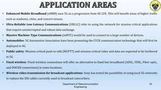 Department of Telecommunication
Engineering
19
• Enhanced Mobile Broadband (eMBB) uses 5G as a progression from 4G LTE. This will benefit areas of higher traffic
such as stadiums, cities, and concert venues.
• Ultra-Reliable Low-Latency Communications (URLLC) refer to using the network for mission critical applications
that require uninterrupted and robust data exchange.
• Massive Machine-Type Communications (mMTC) would be used to connect to a large number of devices.
• Automobiles: 5G Automotive Association have been promoting the CV2X communication technology that will first be
deployed in 4G.
• Public safety: Mission-critical push-to-talk (MCPTT) and mission-critical video and data are expected to be furthered
in 5G.
• Fixed wireless: Fixed wireless connections will offer an alternative to fixed line broadband (ADSL, VDSL, Fiber optic,
and DOCSIS connections) in some locations.
• Wireless video transmission for broadcast applications: Sony has tested the possibility of using local 5G networks
to replace the SDI cables currently used in broadcast camcorders.
 