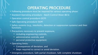OPERATING PROCEDURE
• Following procedure must be required for various operating phase:
• Standard Operating procedure - Batch Control Sheet (BCS)
• Operation control procedure (OCP)
• Safe Operating procedure (SOP)
• Safety systems (e.g., interlocks, detection or suppression systems) and their
functions.
• Precautions necessary to prevent exposure,
• including engineering controls,
• administrative controls, and
• personal protective equipment;
• Operating limits:
• Consequences of deviation, and
• Steps required to correct or avoid deviation.
• Emergency procedure, Safe partial shutdown, Safe complete shutdown
 