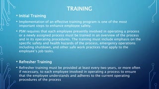 TRAINING
• Initial Training
• Implementation of an effective training program is one of the most
important steps to enhance employee safety.
• PSM requires that each employee presently involved in operating a process
or a newly assigned process must be trained in an overview of the process
and in its operating procedures. The training must include emphasis on the
specific safety and health hazards of the process, emergency operations
including shutdown, and other safe work practices that apply to the
employee’s job tasks.
• Refresher Training
• Refresher training must be provided at least every two years, or more often
if necessary, to each employee involved in operating a process to ensure
that the employee understands and adheres to the current operating
procedures of the process
 