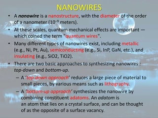NANOWIRES
• A nanowire is a nanostructure, with the diameter of the order
of a nanometer (10−9 meters).
• At these scales, quantum mechanical effects are important —
which coined the term "quantum wires".
• Many different types of nanowires exist, including metallic
(e.g., Ni, Pt, Au), semiconducting (e.g., Si, InP, GaN, etc.), and
insulating (e.g., SiO2, TiO2).
• There are two basic approaches to synthesizing nanowires :
top-down and bottom-up.
– A ‘top-down approach’ reduces a large piece of material to
small pieces, by various means such as lithography.
– A ‘bottom-up approach’ synthesizes the nanowire by
combining constituent adatoms. An adatom is
an atom that lies on a crystal surface, and can be thought
of as the opposite of a surface vacancy.
 