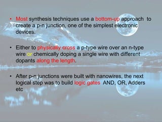 • Most synthesis techniques use a bottom-up approach to
create a p-n junction, one of the simplest electronic
devices.
• Either to physically cross a p-type wire over an n-type
wire or chemically doping a single wire with different
dopants along the length.
• After p-n junctions were built with nanowires, the next
logical step was to build logic gates AND, OR, Adders
etc
 