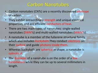 Carbon Nanotubes
• Carbon nanotubes (CNTs) are a recently discovered allotrope
of carbon.
• They exhibit extraordinary strength and unique electrical
properties, and are efficient conductors of heat.
• There are two main types of nanotubes: single-walled
nanotubes (SWNTs) and multi-walled nanotubes (MWNTs).
• A nanotube is a member of the fullerene structural family,
which also includes buckyballs.They conduct electrons on
their surface and guide photons inside them.
• Whereas buckyballs are spherical in shape, a nanotube is
cylindrical.
• The diameter of a nanotube is on the order of a few
nanometers while they can be up to several millimeters in
length.
 