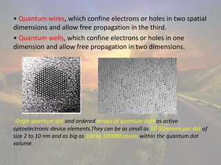 • Quantum wires, which confine electrons or holes in two spatial
dimensions and allow free propagation in the third.
• Quantum wells, which confine electrons or holes in one
dimension and allow free propagation in two dimensions.
Single quantum dot and ordered arrays of quantum dots as active
optoelectronic device elements.They can be as small as 10-50 atoms per dot of
size 2 to 10 nm and as big as 100 to 100000 atoms within the quantum dot
volume.
 