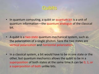 Qubits
• In quantum computing, a qubit or quantum bit is a unit of
quantum information—the quantum analogue of the classical
bit.
• A qubit is a two-state quantum-mechanical system, such as
the polarization of a single photon: here the two states are
vertical polarization and horizontal polarization.
• In a classical system, a bit would have to be in one state or the
other, but quantum mechanics allows the qubit to be in a
superposition of both states at the same time.It can be 0, 1, or
a superposition of both unlike bits.
 