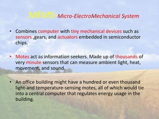 MEMS-Micro-ElectroMechanical System
• Combines computer with tiny mechanical devices such as
sensors ,gears, and actuators embedded in semiconductor
chips.
• Motes act as information seekers. Made up of thousands of
very minute sensors that can measure ambient light, heat,
movement, and sound.
• An office building might have a hundred or even thousand
light-and temperature-sensing motes, all of which would tie
into a central computer that regulates energy usage in the
building.
 