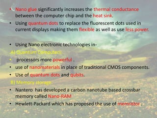• Nano glue significantly increases the thermal conductance
between the computer chip and the heat sink.
• Using quantum dots to replace the fluorescent dots used in
current displays making them flexible as well as use less power.
• Using Nano electronic technologies in-
A) Quantum Computers:
• processors more powerful .
• use of nanomaterials in place of traditional CMOS components.
• Use of quantum dots and qubits.
B) Memory storage:
• Nantero has developed a carbon nanotube based crossbar
memory called Nano-RAM
• Hewlett-Packard which has proposed the use of memristor .
 